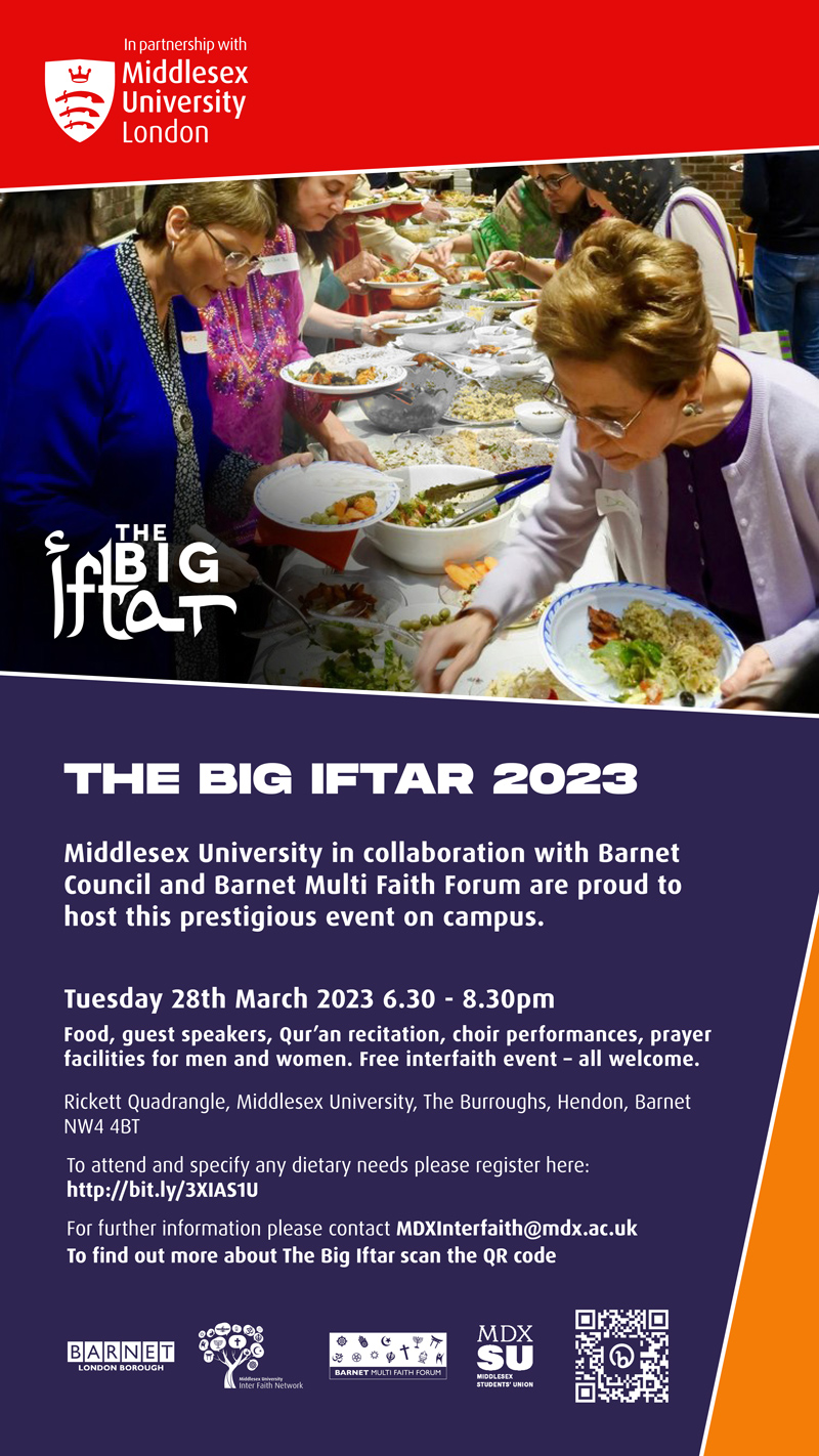 Middlesex University in collaboration with
Barnet Council and Barnet Multi Faith
Forum are proud to host this prestigious
event on campus.
Tuesday 28th March 2023 6.30 - 8.30pm
Food, guest speakers, Qur'an recitation, choir
performances, prayer facilities for men and
women. Free interfaith event - all welcome.