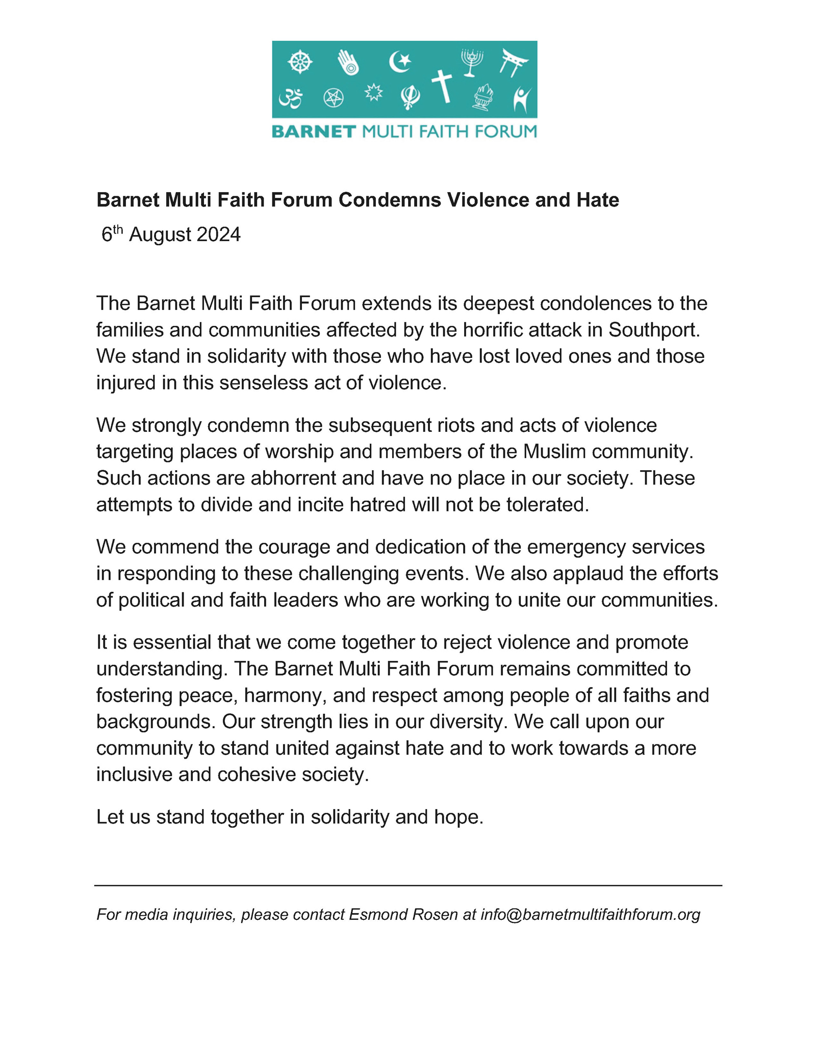 Barnet Multi Faith Forum Condemns Violence and Hate 6th August 2024 The Barnet Multi Faith Forum extends its deepest condolences to the families and communities affected by the horrific attack in Southport. We stand in solidarity with those who have lost loved ones and those injured in this senseless act of violence. We strongly condemn the subsequent riots and acts of violence targeting places of worship and members of the Muslim community. Such actions are abhorrent and have no place in our society. These attempts to divide and incite hatred will not be tolerated. We commend the courage and dedication of the emergency services in responding to these challenging events. We also applaud the efforts of political and faith leaders who are working to unite our communities. It is essential that we come together to reject violence and promote understanding. The Barnet Multi Faith Forum remains committed to fostering peace, harmony, and respect among people of all faiths and backgrounds. Our strength lies in our diversity. We call upon our community to stand united against hate and to work towards a more inclusive and cohesive society. Let us stand together in solidarity and hope. For media inquiries, please contact Esmond Rosen at info@barnetmultifaithforum.org